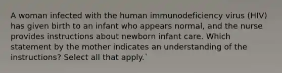 A woman infected with the human immunodeficiency virus (HIV) has given birth to an infant who appears normal, and the nurse provides instructions about newborn infant care. Which statement by the mother indicates an understanding of the instructions? Select all that apply.`