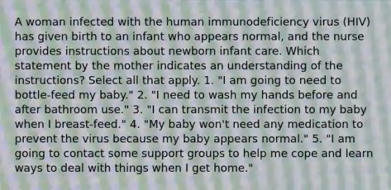 A woman infected with the human immunodeficiency virus (HIV) has given birth to an infant who appears normal, and the nurse provides instructions about newborn infant care. Which statement by the mother indicates an understanding of the instructions? Select all that apply. 1. "I am going to need to bottle-feed my baby." 2. "I need to wash my hands before and after bathroom use." 3. "I can transmit the infection to my baby when I breast-feed." 4. "My baby won't need any medication to prevent the virus because my baby appears normal." 5. "I am going to contact some support groups to help me cope and learn ways to deal with things when I get home."