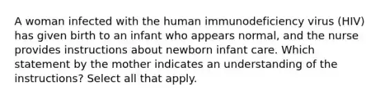 A woman infected with the human immunodeficiency virus (HIV) has given birth to an infant who appears normal, and the nurse provides instructions about newborn infant care. Which statement by the mother indicates an understanding of the instructions? Select all that apply.