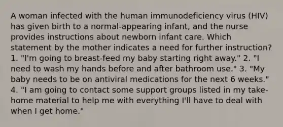 A woman infected with the human immunodeficiency virus (HIV) has given birth to a normal-appearing infant, and the nurse provides instructions about newborn infant care. Which statement by the mother indicates a need for further instruction? 1. "I'm going to breast-feed my baby starting right away." 2. "I need to wash my hands before and after bathroom use." 3. "My baby needs to be on antiviral medications for the next 6 weeks." 4. "I am going to contact some support groups listed in my take-home material to help me with everything I'll have to deal with when I get home."