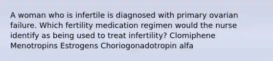 A woman who is infertile is diagnosed with primary ovarian failure. Which fertility medication regimen would the nurse identify as being used to treat infertility? Clomiphene Menotropins Estrogens Choriogonadotropin alfa