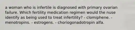 a woman who is infertile is diagnosed with primary ovarian failure. Which fertility medication regimen would the nuse identify as being used to treat infertility? - clomiphene. - menotropins. - estrogens. - choriogonadotropin alfa.