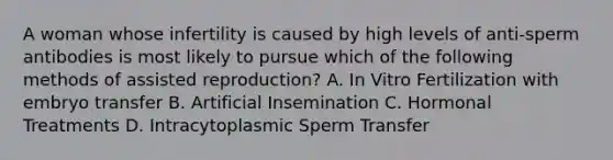 A woman whose infertility is caused by high levels of anti-sperm antibodies is most likely to pursue which of the following methods of assisted reproduction? A. In Vitro Fertilization with embryo transfer B. Artificial Insemination C. Hormonal Treatments D. Intracytoplasmic Sperm Transfer