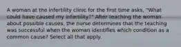 A woman at the infertility clinic for the first time asks, "What could have caused my infertility?" After teaching the woman about possible causes, the nurse determines that the teaching was successful when the woman identifies which condition as a common cause? Select all that apply.