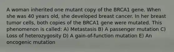 A woman inherited one mutant copy of the BRCA1 gene. When she was 40 years old, she developed breast cancer. In her breast tumor cells, both copies of the BRCA1 gene were mutated. This phenomenon is called: A) Metastasis B) A passenger mutation C) Loss of heterozygosity D) A gain-of-function mutation E) An oncogenic mutation