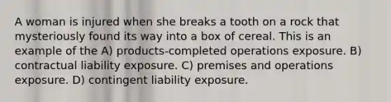 A woman is injured when she breaks a tooth on a rock that mysteriously found its way into a box of cereal. This is an example of the A) products-completed operations exposure. B) contractual liability exposure. C) premises and operations exposure. D) contingent liability exposure.