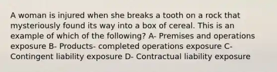 A woman is injured when she breaks a tooth on a rock that mysteriously found its way into a box of cereal. This is an example of which of the following? A- Premises and operations exposure B- Products- completed operations exposure C- Contingent liability exposure D- Contractual liability exposure