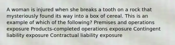 A woman is injured when she breaks a tooth on a rock that mysteriously found its way into a box of cereal. This is an example of which of the following? Premises and operations exposure Products-completed operations exposure Contingent liability exposure Contractual liability exposure