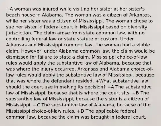 +A woman was injured while visiting her sister at her sister's beach house in Alabama. The woman was a citizen of Arkansas, while her sister was a citizen of Mississippi. The woman chose to sue her sister in federal court in Mississippi based on diversity jurisdiction. The claim arose from state common law, with no controlling federal law or state statute or custom. Under Arkansas and Mississippi common law, the woman had a viable claim. However, under Alabama common law, the claim would be dismissed for failure to state a claim. Mississippi choice-of-law rules would apply the substantive law of Alabama, because that was where the injury occurred. Arkansas and Alabama choice-of-law rules would apply the substantive law of Mississippi, because that was where the defendant resided. +What substantive law should the court use in making its decision? +A The substantive law of Mississippi, because that is where the court sits. +B The substantive law of Mississippi, because the sister is a citizen of Mississippi. +C The substantive law of Alabama, because of the Mississippi choice-of-law rules. +D The applicable federal common law, because the claim was brought in federal court.