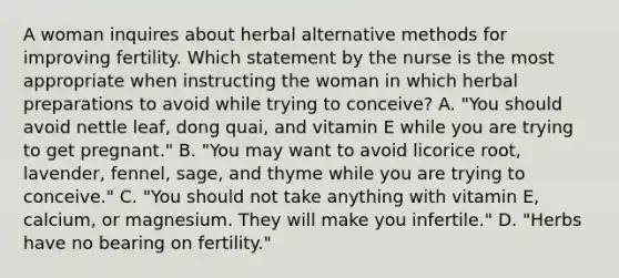 A woman inquires about herbal alternative methods for improving fertility. Which statement by the nurse is the most appropriate when instructing the woman in which herbal preparations to avoid while trying to conceive? A. "You should avoid nettle leaf, dong quai, and vitamin E while you are trying to get pregnant." B. "You may want to avoid licorice root, lavender, fennel, sage, and thyme while you are trying to conceive." C. "You should not take anything with vitamin E, calcium, or magnesium. They will make you infertile." D. "Herbs have no bearing on fertility."