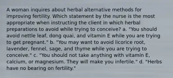 A woman inquires about herbal alternative methods for improving fertility. Which statement by the nurse is the most appropriate when instructing the client in which herbal preparations to avoid while trying to conceive? a. "You should avoid nettle leaf, dong quai, and vitamin E while you are trying to get pregnant." b. "You may want to avoid licorice root, lavender, fennel, sage, and thyme while you are trying to conceive." c. "You should not take anything with vitamin E, calcium, or magnesium. They will make you infertile." d. "Herbs have no bearing on fertility."