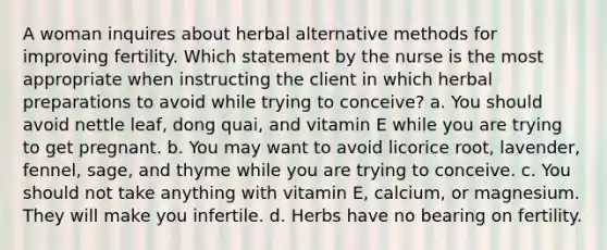 A woman inquires about herbal alternative methods for improving fertility. Which statement by the nurse is the most appropriate when instructing the client in which herbal preparations to avoid while trying to conceive? a. You should avoid nettle leaf, dong quai, and vitamin E while you are trying to get pregnant. b. You may want to avoid licorice root, lavender, fennel, sage, and thyme while you are trying to conceive. c. You should not take anything with vitamin E, calcium, or magnesium. They will make you infertile. d. Herbs have no bearing on fertility.