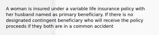 A woman is insured under a variable life insurance policy with her husband named as primary beneficiary. If there is no designated contingent beneficiary who will receive the policy proceeds if they both are in a common accident