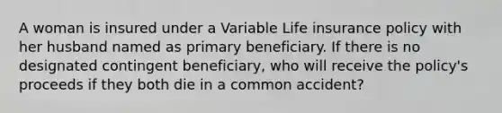 A woman is insured under a Variable Life insurance policy with her husband named as primary beneficiary. If there is no designated contingent beneficiary, who will receive the policy's proceeds if they both die in a common accident?