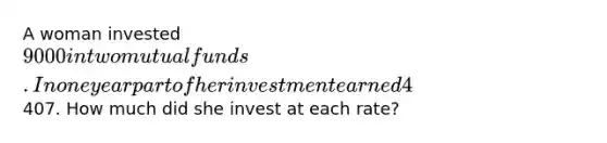 A woman invested 9000 in two mutual funds. In one year part of her investment earned 4% simple interest and the other part earned 5% simple interest. At the end of that year, the woman had earned407. How much did she invest at each rate?