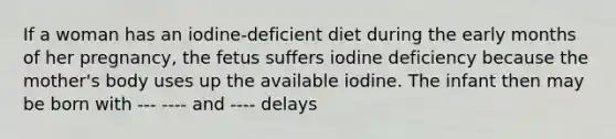 If a woman has an iodine-deficient diet during the early months of her pregnancy, the fetus suffers iodine deficiency because the mother's body uses up the available iodine. The infant then may be born with --- ---- and ---- delays