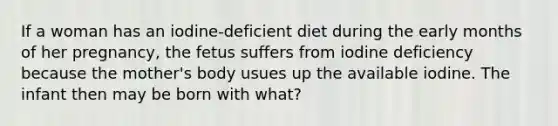 If a woman has an iodine-deficient diet during the early months of her pregnancy, the fetus suffers from iodine deficiency because the mother's body usues up the available iodine. The infant then may be born with what?