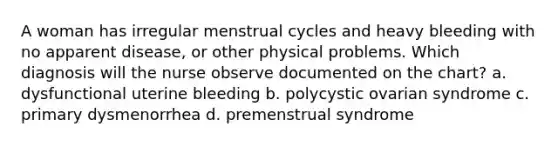 A woman has irregular menstrual cycles and heavy bleeding with no apparent disease, or other physical problems. Which diagnosis will the nurse observe documented on the chart? a. dysfunctional uterine bleeding b. polycystic ovarian syndrome c. primary dysmenorrhea d. premenstrual syndrome