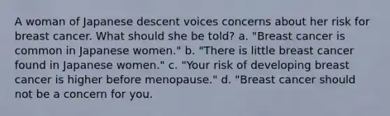 A woman of Japanese descent voices concerns about her risk for breast cancer. What should she be told? a. "Breast cancer is common in Japanese women." b. "There is little breast cancer found in Japanese women." c. "Your risk of developing breast cancer is higher before menopause." d. "Breast cancer should not be a concern for you.