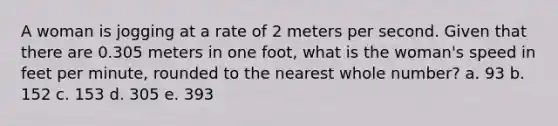 A woman is jogging at a rate of 2 meters per second. Given that there are 0.305 meters in one foot, what is the woman's speed in feet per minute, rounded to the nearest whole number? a. 93 b. 152 c. 153 d. 305 e. 393