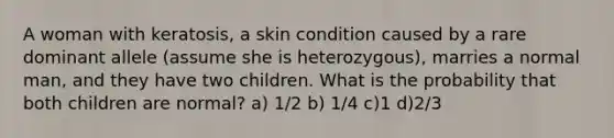 A woman with keratosis, a skin condition caused by a rare dominant allele (assume she is heterozygous), marries a normal man, and they have two children. What is the probability that both children are normal? a) 1/2 b) 1/4 c)1 d)2/3