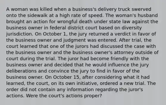 A woman was killed when a business's delivery truck swerved onto the sidewalk at a high rate of speed. The woman's husband brought an action for wrongful death under state law against the business owner in federal district court based on diversity jurisdiction. On October 1, the jury returned a verdict in favor of the business owner and judgment was entered. After trial, the court learned that one of the jurors had discussed the case with the business owner and the business owner's attorney outside of court during the trial. The juror had become friendly with the business owner and decided that he would influence the jury deliberations and convince the jury to find in favor of the business owner. On October 15, after considering what it had learned, the court, on its own initiative, ordered a new trial. The order did not contain any information regarding the juror's actions. Were the court's actions proper?