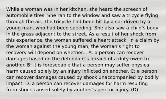 While a woman was in her kitchen, she heard the screech of automobile tires. She ran to the window and saw a tricycle flying through the air. The tricycle had been hit by a car driven by a young man, who had been speeding. She also saw a child's body in the grass adjacent to the street. As a result of her shock from this experience, the woman suffered a heart attack. In a claim by the woman against the young man, the woman's right to recovery will depend on whether... A: a person can recover damages based on the defendant's breach of a duty owed to another. B: it is foreseeable that a person may suffer physical harm caused solely by an injury inflicted on another. C: a person can recover damages caused by shock unaccompanied by bodily impact. D: a person can recover damages for harm resulting from shock caused solely by another's peril or injury. (D)