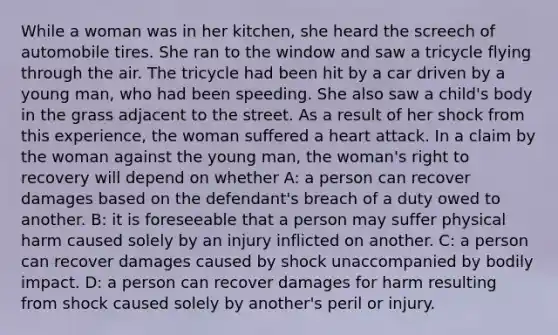 While a woman was in her kitchen, she heard the screech of automobile tires. She ran to the window and saw a tricycle flying through the air. The tricycle had been hit by a car driven by a young man, who had been speeding. She also saw a child's body in the grass adjacent to the street. As a result of her shock from this experience, the woman suffered a heart attack. In a claim by the woman against the young man, the woman's right to recovery will depend on whether A: a person can recover damages based on the defendant's breach of a duty owed to another. B: it is foreseeable that a person may suffer physical harm caused solely by an injury inflicted on another. C: a person can recover damages caused by shock unaccompanied by bodily impact. D: a person can recover damages for harm resulting from shock caused solely by another's peril or injury.