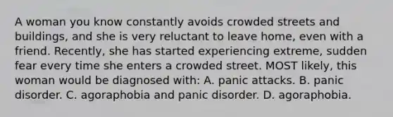 A woman you know constantly avoids crowded streets and buildings, and she is very reluctant to leave home, even with a friend. Recently, she has started experiencing extreme, sudden fear every time she enters a crowded street. MOST likely, this woman would be diagnosed with: A. panic attacks. B. panic disorder. C. agoraphobia and panic disorder. D. agoraphobia.