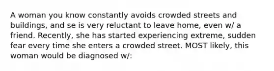 A woman you know constantly avoids crowded streets and buildings, and se is very reluctant to leave home, even w/ a friend. Recently, she has started experiencing extreme, sudden fear every time she enters a crowded street. MOST likely, this woman would be diagnosed w/: