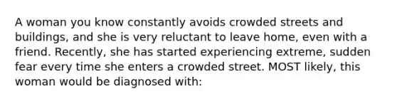 A woman you know constantly avoids crowded streets and buildings, and she is very reluctant to leave home, even with a friend. Recently, she has started experiencing extreme, sudden fear every time she enters a crowded street. MOST likely, this woman would be diagnosed with: