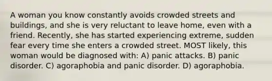 A woman you know constantly avoids crowded streets and buildings, and she is very reluctant to leave home, even with a friend. Recently, she has started experiencing extreme, sudden fear every time she enters a crowded street. MOST likely, this woman would be diagnosed with: A) panic attacks. B) panic disorder. C) agoraphobia and panic disorder. D) agoraphobia.