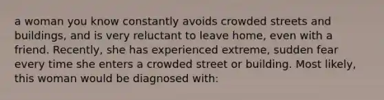 a woman you know constantly avoids crowded streets and buildings, and is very reluctant to leave home, even with a friend. Recently, she has experienced extreme, sudden fear every time she enters a crowded street or building. Most likely, this woman would be diagnosed with: