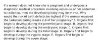 If a woman does not know she is pregnant and undergoes a diagnostic medical procedure involving exposure of her abdomen to radiation, then the developing baby may be at risk. Why would the risk of birth defects be highest if the woman received the radiation during weeks 2-8 of her pregnancy? A. Organs first begin to develop during the preembryonic stage. B. Organs first begin to develop during the embryonic stage. C. Organs first begin to develop during the fetal stage. D. Organs first begin to develop during the zygotic stage. E. Organs first begin to develop during the ovum stage.