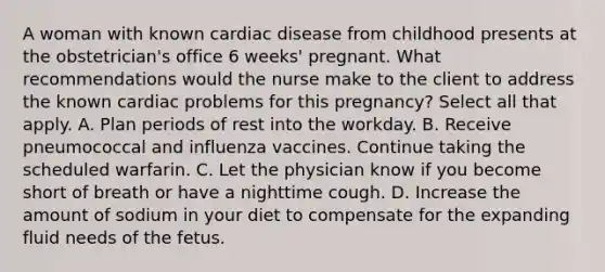 A woman with known cardiac disease from childhood presents at the obstetrician's office 6 weeks' pregnant. What recommendations would the nurse make to the client to address the known cardiac problems for this pregnancy? Select all that apply. A. Plan periods of rest into the workday. B. Receive pneumococcal and influenza vaccines. Continue taking the scheduled warfarin. C. Let the physician know if you become short of breath or have a nighttime cough. D. Increase the amount of sodium in your diet to compensate for the expanding fluid needs of the fetus.