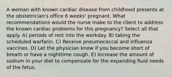 A woman with known cardiac disease from childhood presents at the obstetrician's office 6 weeks' pregnant. What recommendations would the nurse make to the client to address the known cardiac problems for this pregnancy? Select all that apply. A) periods of rest into the workday. B) taking the scheduled warfarin. C) Receive pneumococcal and influenza vaccines. D) Let the physician know if you become short of breath or have a nighttime cough. E) Increase the amount of sodium in your diet to compensate for the expanding fluid needs of the fetus.