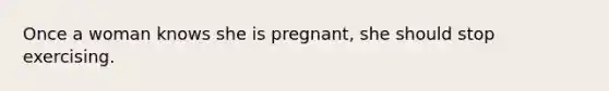 Once a woman knows she is pregnant, she should stop exercising.