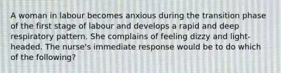 A woman in labour becomes anxious during the transition phase of the first stage of labour and develops a rapid and deep respiratory pattern. She complains of feeling dizzy and light-headed. The nurse's immediate response would be to do which of the following?