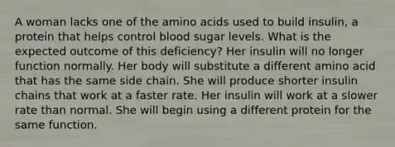 A woman lacks one of the amino acids used to build insulin, a protein that helps control blood sugar levels. What is the expected outcome of this deficiency? Her insulin will no longer function normally. Her body will substitute a different amino acid that has the same side chain. She will produce shorter insulin chains that work at a faster rate. Her insulin will work at a slower rate than normal. She will begin using a different protein for the same function.