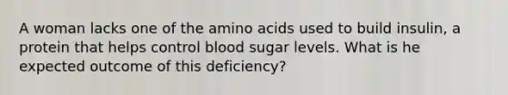 A woman lacks one of the <a href='https://www.questionai.com/knowledge/k9gb720LCl-amino-acids' class='anchor-knowledge'>amino acids</a> used to build insulin, a protein that helps control blood sugar levels. What is he expected outcome of this deficiency?