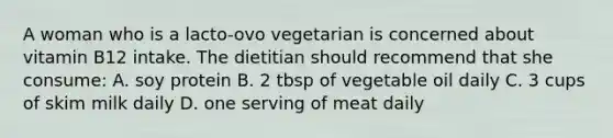 A woman who is a lacto-ovo vegetarian is concerned about vitamin B12 intake. The dietitian should recommend that she consume: A. soy protein B. 2 tbsp of vegetable oil daily C. 3 cups of skim milk daily D. one serving of meat daily