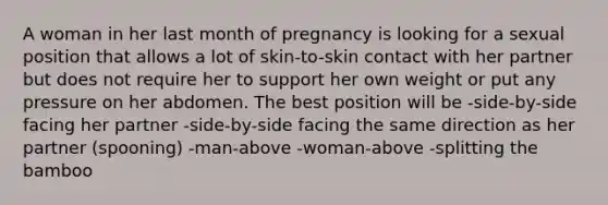 A woman in her last month of pregnancy is looking for a sexual position that allows a lot of skin-to-skin contact with her partner but does not require her to support her own weight or put any pressure on her abdomen. The best position will be -side-by-side facing her partner -side-by-side facing the same direction as her partner (spooning) -man-above -woman-above -splitting the bamboo