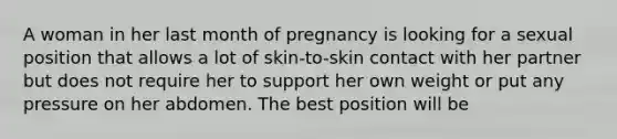 A woman in her last month of pregnancy is looking for a sexual position that allows a lot of skin-to-skin contact with her partner but does not require her to support her own weight or put any pressure on her abdomen. The best position will be