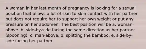 A woman in her last month of pregnancy is looking for a sexual position that allows a lot of skin-to-skin contact with her partner but does not require her to support her own weight or put any pressure on her abdomen. The best position will be a. woman-above. b. side-by-side facing the same direction as her partner (spooning). c. man-above. d. splitting the bamboo. e. side-by-side facing her partner.