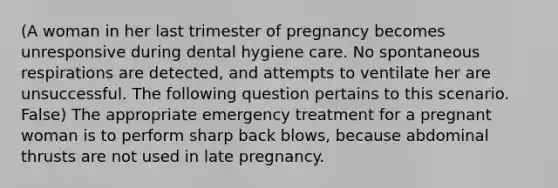 (A woman in her last trimester of pregnancy becomes unresponsive during dental hygiene care. No spontaneous respirations are detected, and attempts to ventilate her are unsuccessful. The following question pertains to this scenario. False) The appropriate emergency treatment for a pregnant woman is to perform sharp back blows, because abdominal thrusts are not used in late pregnancy.