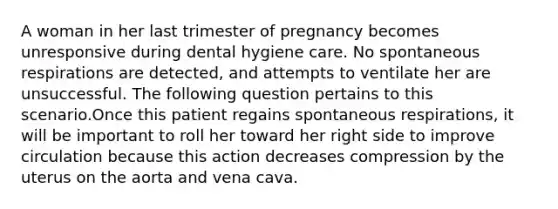 A woman in her last trimester of pregnancy becomes unresponsive during dental hygiene care. No spontaneous respirations are detected, and attempts to ventilate her are unsuccessful. The following question pertains to this scenario.Once this patient regains spontaneous respirations, it will be important to roll her toward her right side to improve circulation because this action decreases compression by the uterus on the aorta and vena cava.