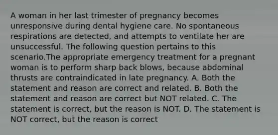 A woman in her last trimester of pregnancy becomes unresponsive during dental hygiene care. No spontaneous respirations are detected, and attempts to ventilate her are unsuccessful. The following question pertains to this scenario.The appropriate emergency treatment for a pregnant woman is to perform sharp back blows, because abdominal thrusts are contraindicated in late pregnancy. A. Both the statement and reason are correct and related. B. Both the statement and reason are correct but NOT related. C. The statement is correct, but the reason is NOT. D. The statement is NOT correct, but the reason is correct