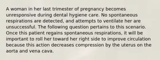 A woman in her last trimester of pregnancy becomes unresponsive during dental hygiene care. No spontaneous respirations are detected, and attempts to ventilate her are unsuccessful. The following question pertains to this scenario. Once this patient regains spontaneous respirations, it will be important to roll her toward her right side to improve circulation because this action decreases compression by the uterus on the aorta and vena cava.