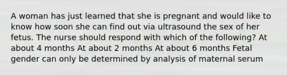 A woman has just learned that she is pregnant and would like to know how soon she can find out via ultrasound the sex of her fetus. The nurse should respond with which of the following? At about 4 months At about 2 months At about 6 months Fetal gender can only be determined by analysis of maternal serum