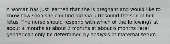 A woman has just learned that she is pregnant and would like to know how soon she can find out via ultrasound the sex of her fetus. The nurse should respond with which of the following? at about 4 months at about 2 months at about 6 months Fetal gender can only be determined by analysis of maternal serum.